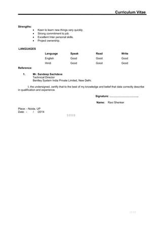 Curriculum Vitae
Strengths:
• Keen to learn new things very quickly.
• Strong commitment to job.
• Excellent Inter personal skills.
• Project ownership.
LANGUAGES
Language Speak Read Write
English Good Good Good
Hindi Good Good Good
Reference:
1. Mr. Sandeep Sachdeva
Technical Director
Bentley System India Private Limited, New Delhi.
I, the undersigned, certify that to the best of my knowledge and belief that data correctly describe
in qualification and experience.
Signature: …………………………..
Name: Ravi Shenker
Place: - Noida, UP
Date: - / /2014
    
13/13
 