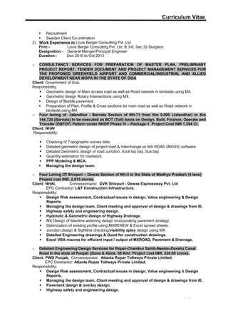 Curriculum Vitae
 Recruitment
 Sweden Client Co-ordination
2) Work Experience in Louis Berger Consulting Pvt. Ltd.
Firm:- Louis Berger Consulting Pvt. Ltd. B 3-6, Sec 32 Gurgaon
Designation:- General Manger/Principal Engineer
Duration:- Dec 2010 to Oct 2013
o CONSULTANCY SERVICES FOR PREPARATION OF MASTER PLAN, PRELIMINARY
PROJECT REPORT, TENDER DOCUMENT AND PROJECT MANAGEMENT SERVICES FOR
THE PROPOSED GREENFIELD AIRPORT AND COMMERCIAL/INDUSTRIAL AND ALLIED
DEVELOPMENT NEAR MOPA IN THE STATE OF GOA
Client: Government of Goa.
Responsibility:
 Geometric design of Main access road as well as Road network in landside using MX.
 Geometric design Rotary Intersections using MX.
 Design of flexible pavement.
 Preparation of Plan, Profile & Cross sections for main road as well as Road network in
landside using MX
o Four laning of Jalandhar - Barnala Section of NH-71 from Km 0.000 (Jalandhar) to Km
144.720 (Barnala) to be executed as BOT (Toll) basis on Design, Built, Finance, Operate and
Transfer (DBFOT) Pattern under NHDP Phase IV – Package-1, Project Cost INR 1,394 Cr.
Client: NHAI
Responsibility:
 Checking of Topographic survey data.
 Detailed geometric design of project road & Interchange on MX ROAD (MOSS) software.
 Detailed Geometric design of road Junction, truck lay bay, bus bay.
 Quantity estimation for roadwork.
 PPP Modeling & MCA.
 Managing the design team.
o Four Laning Of Shivpuri – Dewas Section of NH-3 in the State of Madhya Pradesh (4 lane)
Project cost INR. 2,815 crores.
Client: NHAI, Concessionaire: GVK Shivpuri - Dewas Expressway Pvt. Ltd
EPC Contractor: L&T Construction Infrastructure.
Responsibility:
 Design Risk assessment, Contractual issues in design, Value engineering & Design
Reports.
 Managing the design team, Client meeting and approval of design & drawings from IE.
 Highway safety and engineering design.
 Hydraulic & Geometric design of Highway Drainage.
 MX Design of Mainline widening design incorporating pavement strategy.
 Optimization of existing profile using MXRENEW & Excel spread sheets.
 Junction design & Sightline checking/visibility splay design using MX.
 Detailed Engineering drawings & Good for construction drawings.
 Excel VBA macros for efficient input / output of MXROAD, Pavement & Drainage.
o Detailed Engineering Design Services for Ropar-Chamkur Sahib-Neelon-Doraha Canal
Road in the state of Punjab (2lane & 4lane, 55 Km) Project cost INR. 220.00 crores.
Client: PWD Punjab, Concessionaire: Atlanta Ropar Tollways Private Limited.
EPC Contractor: Atlanta Ropar Tollways Private Limited.
Responsibility:
 Design Risk assessment, Contractual issues in design, Value engineering & Design
Reports.
 Managing the design team, Client meeting and approval of design & drawings from IE.
 Pavement design & overlay design.
 Highway safety and engineering design.
3/13
 