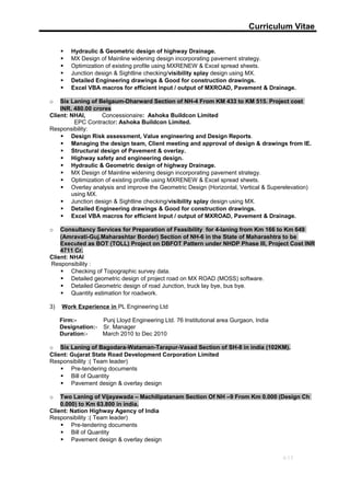 Curriculum Vitae
 Hydraulic & Geometric design of highway Drainage.
 MX Design of Mainline widening design incorporating pavement strategy.
 Optimization of existing profile using MXRENEW & Excel spread sheets.
 Junction design & Sightline checking/visibility splay design using MX.
 Detailed Engineering drawings & Good for construction drawings.
 Excel VBA macros for efficient input / output of MXROAD, Pavement & Drainage.
o Six Laning of Belgaum-Dharward Section of NH-4 From KM 433 to KM 515. Project cost
INR. 480.00 crores
Client: NHAI, Concessionaire: Ashoka Buildcon Limited
EPC Contractor: Ashoka Buildcon Limited.
Responsibility:
 Design Risk assessment, Value engineering and Design Reports.
 Managing the design team, Client meeting and approval of design & drawings from IE.
 Structural design of Pavement & overlay.
 Highway safety and engineering design.
 Hydraulic & Geometric design of highway Drainage.
 MX Design of Mainline widening design incorporating pavement strategy.
 Optimization of existing profile using MXRENEW & Excel spread sheets.
 Overlay analysis and improve the Geometric Design (Horizontal, Vertical & Superelevation)
using MX.
 Junction design & Sightline checking/visibility splay design using MX.
 Detailed Engineering drawings & Good for construction drawings.
 Excel VBA macros for efficient Input / output of MXROAD, Pavement & Drainage.
o Consultancy Services for Preparation of Feasibility for 4-laning from Km 166 to Km 649
(Amravati-Guj.Maharashtar Border) Section of NH-6 in the State of Maharashtra to be
Executed as BOT (TOLL) Project on DBFOT Pattern under NHDP Phase III, Project Cost INR
4711 Cr.
Client: NHAI
Responsibility :
 Checking of Topographic survey data.
 Detailed geometric design of project road on MX ROAD (MOSS) software.
 Detailed Geometric design of road Junction, truck lay bye, bus bye.
 Quantity estimation for roadwork.
3) Work Experience in PL Engineering Ltd
Firm:- Punj Lloyd Engineering Ltd. 76 Institutional area Gurgaon, India
Designation:- Sr. Manager
Duration:- March 2010 to Dec 2010
o Six Laning of Bagodara-Wataman-Tarapur-Vasad Section of SH-8 in india (102KM).
Client: Gujarat State Road Development Corporation Limited
Responsibility :( Team leader)
 Pre-tendering documents
 Bill of Quantity
 Pavement design & overlay design
o Two Laning of Vijayawada – Machilipatanam Section Of NH –9 From Km 0.000 (Design Ch
0.000) to Km 63.800 in india.
Client: Nation Highway Agency of India
Responsibility :( Team leader)
 Pre-tendering documents
 Bill of Quantity
 Pavement design & overlay design
4/13
 