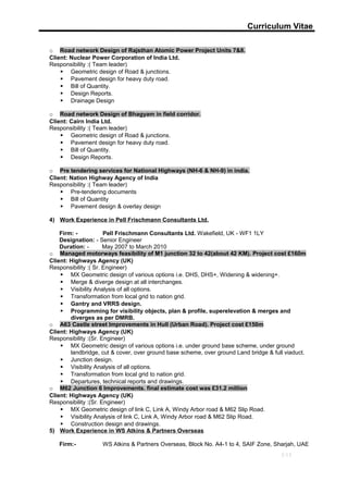 Curriculum Vitae
o Road network Design of Rajsthan Atomic Power Project Units 7&8.
Client: Nuclear Power Corporation of India Ltd.
Responsibility :( Team leader)
 Geometric design of Road & junctions.
 Pavement design for heavy duty road.
 Bill of Quantity.
 Design Reports.
 Drainage Design
o Road network Design of Bhagyam in field corridor.
Client: Cairn India Ltd.
Responsibility :( Team leader)
 Geometric design of Road & junctions.
 Pavement design for heavy duty road.
 Bill of Quantity.
 Design Reports.
o Pre tendering services for National Highways (NH-6 & NH-9) in india.
Client: Nation Highway Agency of India
Responsibility :( Team leader)
 Pre-tendering documents
 Bill of Quantity
 Pavement design & overlay design
4) Work Experience in Pell Frischmann Consultants Ltd.
Firm: - Pell Frischmann Consultants Ltd. Wakefield, UK - WF1 1LY
Designation: - Senior Engineer
Duration: - May 2007 to March 2010
o Managed motorways feasibility of M1 junction 32 to 42(about 42 KM). Project cost £160m
Client: Highways Agency (UK)
Responsibility :( Sr. Engineer)
 MX Geometric design of various options i.e. DHS, DHS+, Widening & widening+.
 Merge & diverge design at all interchanges.
 Visibility Analysis of all options.
 Transformation from local grid to nation grid.
 Gantry and VRRS design.
 Programming for visibility objects, plan & profile, superelevation & merges and
diverges as per DMRB.
o A63 Castle street Improvements in Hull (Urban Road). Project cost £150m
Client: Highways Agency (UK)
Responsibility :(Sr. Engineer)
 MX Geometric design of various options i.e. under ground base scheme, under ground
landbridge, cut & cover, over ground base scheme, over ground Land bridge & full viaduct.
 Junction design.
 Visibility Analysis of all options.
 Transformation from local grid to nation grid.
 Departures, technical reports and drawings.
o M62 Junction 6 Improvements. final estimate cost was £31.2 million
Client: Highways Agency (UK)
Responsibility :(Sr. Engineer)
 MX Geometric design of link C, Link A, Windy Arbor road & M62 Slip Road.
 Visibility Analysis of link C, Link A, Windy Arbor road & M62 Slip Road.
 Construction design and drawings.
5) Work Experience in WS Atkins & Partners Overseas
Firm:- WS Atkins & Partners Overseas, Block No. A4-1 to 4, SAIF Zone, Sharjah, UAE
5/13
 