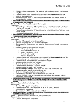 Curriculum Vitae
 Geometric design of Main access road as well as Road network in landside & airside area
using MX.
 Geometric design Rotary Intersections/Roundabout by Stockdale Method using MX.
 Design of flexible pavement.
 Preparation of Plan, Profile & Cross sections for main road as well as Road network in
landside & airside using MX.
o Proposal for consultancy services development of an Interchange at the junction with NH-7
& ROB in Mihan area at Nagpur.
Client: Maharashtra Airport Development Company Lid.
Responsibility:
 Proposal for geometric design of Trumpet Interchange with all the details (Plan, Profile and
Cross section) using MX.
 Proposal for geometric design of Rotary Interchange with all details (Plan, Profile and Cross
section) using MX.
 Proposal for geometric design of ROB.
o Preparation of detailed project report & Tender design of Hyderabad International Airport.
The total cost of the project is INR 2,478.00 Cr.
Client: Hyderabad International Airport Lid.
Responsibility:
 Checking of Topographic survey data using MX.
 Preparation of Master plan for 5 - 40 million passengers.
 Geometric design of Main access road as well as Road network in landside & airside area
using MX.
 Geometric design of Grade Separators using MX
• Clover leafs (No. 8).
• Diamond Interchanges (No. 8).
• Rotary Interchanges (No. 8).
• 3- level roads (No. 2)
• Loops & Ramps (No. 8).
 Geometric design of 12 Rotary Intersections/roundabout by Stockdale Method using MX.
 Geometric Design of Junctions/ Loop & Ramps using MX
 Geometric Design of Upper & Lower Traffic forecourt using MX.
 Geometric design of parking area using MX.
 Design of Road cross sections using MX.
 Geometric design of Runways & Taxiways using MX.
 Geometric design of Railway Track using MX.
 Mass Balancing / Grading of whole project area about 3000 hectare using MX.
 Volumetric Analysis of whole project area using MX.
 Strata wise Cutting Quantity Estimation using MX.
 Mass Balancing colour band plan for whole project area using MX.
 Preparation of Plan, Profile & Cross sections for main road as well as service roads in
landside and airside using MX.
o Construction Supervision for four-laning and strengthening 2 lane stretches from Ratanpur
to Gandhinagar (km. 443+000 to km. 495.000- UG-IV) on NH-8 in Gujarat total cost 208
Crores
Client: National Highway Authority of India.
Responsibility:
 Checking of Topographic survey data.
 Geometric design of 52 Km of project road on MX ROAD (MOSS) software.
 Optimisation of PCC Quantity.
 Geometric design of Rotaries/Junctions on MX Software.
o Project Management & consultancy services for Strengthening of road from Kalanagr Jn.
To MTNL Jn. (4 Km, urban Road).
Client: Maharashtra Metropolitan Region Development Authority.
Responsibility:
 Checking of Topographic survey data.
8/13
 