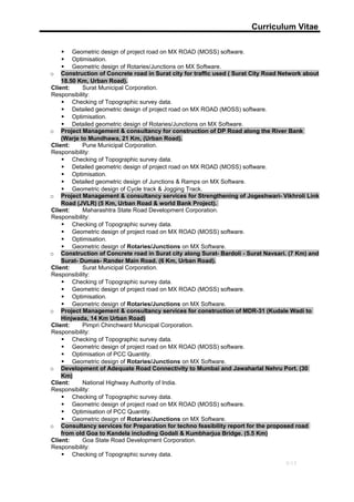 Curriculum Vitae
 Geometric design of project road on MX ROAD (MOSS) software.
 Optimisation.
 Geometric design of Rotaries/Junctions on MX Software.
o Construction of Concrete road in Surat city for traffic used ( Surat City Road Network about
18.50 Km, Urban Road).
Client: Surat Municipal Corporation.
Responsibility:
 Checking of Topographic survey data.
 Detailed geometric design of project road on MX ROAD (MOSS) software.
 Optimisation.
 Detailed geometric design of Rotaries/Junctions on MX Software.
o Project Management & consultancy for construction of DP Road along the River Bank
(Warje to Mundhawa, 21 Km, (Urban Road).
Client: Pune Municipal Corporation.
Responsibility:
 Checking of Topographic survey data.
 Detailed geometric design of project road on MX ROAD (MOSS) software.
 Optimisation.
 Detailed geometric design of Junctions & Ramps on MX Software.
 Geometric design of Cycle track & Jogging Track.
o Project Management & consultancy services for Strengthening of Jogeshwari- Vikhroli Link
Road (JVLR) (5 Km, Urban Road & world Bank Project).
Client: Maharashtra State Road Development Corporation.
Responsibility:
 Checking of Topographic survey data.
 Geometric design of project road on MX ROAD (MOSS) software.
 Optimisation.
 Geometric design of Rotaries/Junctions on MX Software.
o Construction of Concrete road in Surat city along Surat- Bardoli - Surat Navsari. (7 Km) and
Surat- Dumas- Rander Main Road. (6 Km, Urban Road).
Client: Surat Municipal Corporation.
Responsibility:
 Checking of Topographic survey data.
 Geometric design of project road on MX ROAD (MOSS) software.
 Optimisation.
 Geometric design of Rotaries/Junctions on MX Software.
o Project Management & consultancy services for construction of MDR-31 (Kudale Wadi to
Hinjwada, 14 Km Urban Road)
Client: Pimpri Chinchward Municipal Corporation.
Responsibility:
 Checking of Topographic survey data.
 Geometric design of project road on MX ROAD (MOSS) software.
 Optimisation of PCC Quantity.
 Geometric design of Rotaries/Junctions on MX Software.
o Development of Adequate Road Connectivity to Mumbai and Jawaharlal Nehru Port. (30
Km)
Client: National Highway Authority of India.
Responsibility:
 Checking of Topographic survey data.
 Geometric design of project road on MX ROAD (MOSS) software.
 Optimisation of PCC Quantity.
 Geometric design of Rotaries/Junctions on MX Software.
o Consultancy services for Preparation for techno feasibility report for the proposed road
from old Goa to Kandela including Godali & Kumbharjua Bridge. (5.5 Km)
Client: Goa State Road Development Corporation.
Responsibility:
 Checking of Topographic survey data.
9/13
 