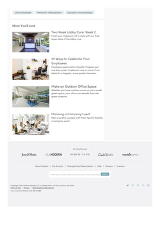 Terms of Use | Privacy | Shop Wayfair International
About Wayfair | My Account | Manage Email Subscriptions | Help | Careers | Investors
Copyright 2002-2016 by Wayfair LLC, 4 Copley Place, 7th Floor, Boston, MA 02116
Your Customer Reference #: 01-X-CSN
OFFICE BUSINESS PROPERTY MANAGEMENT BUILDING YOUR BUSINESS
More You’ll Love
Two Week Lobby Cure: Week 2
Finish your makeover off in style with our final
seven days of the lobby cure.
25 Ways to Celebrate Your
Employees
Employee appreciation shouldn't happen just
one day a year. Implement one or more of our
ideas for a happier, more productive team.
Make an Outdoor Office Space
Whether you have rooftop access or just a small
green space, your office can benefit from the
great outdoors.
Planning a Company Event
Plan a surefire success with these tips for hosting
a company event.
Our Retail Brands
Enter your email address to save up to 70% every day Submit
 