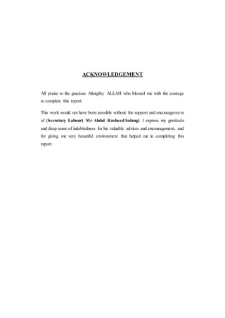 ACKNOWLEDGEMENT
All praise to the gracious Almighty ALLAH who blessed me with the courage
to complete this report.
This work would not have been possible without the support and encouragement
of (Secretary Labour) Mr Abdul Rasheed Solangi. I express my gratitude
and deep sense of indebtedness for his valuable advices and encouragement, and
for giving me very beautiful environment that helped me in completing this
report.
 