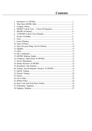 Contents
1. Introduction To METRO................................................................................1
2. What Does METRO Offer..............................................................................2
3. Company History............................................................................................2
4. METRO Cash & Carry – A Story Of Expansion............................................3
5. METRO In Pakistan........................................................................................4
6. 10 METRO Cash & Carry Principles..............................................................5
7. Services & Quality..........................................................................................6
8. Food ...............................................................................................................8
9. Layout Planning..............................................................................................9
10. Types Of Stores..............................................................................................11
11. Type Of Layout Being Used In Pakistan........................................................12
12. Suppliers..........................................................................................................12
13. Labor ..............................................................................................................13
14. Site Consideration...........................................................................................13
15. METRO Defining Quality...............................................................................13
16. Continuous Improvement & METRO............................................................13
17. Service Departments .......................................................................................14
18. Human Resources In METRO........................................................................15
19. Recruitment And Selection.............................................................................16
20. Training And Development Practices At METRO ........................................16
21. Internal Training..............................................................................................17
22. External Training.............................................................................................20
23. Payroll.............................................................................................................21
24. Leave Policy....................................................................................................22
25. Medical Policy................................................................................................24
26. Dress Code And Work Hours Policies............................................................25
27. Performance Appraisal....................................................................................26
28. Employee Relations.........................................................................................27
 