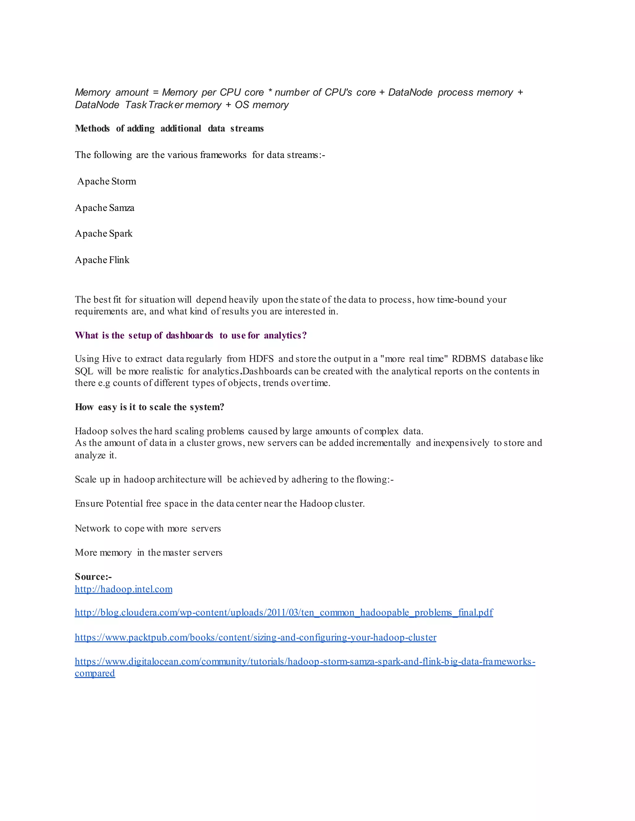 Memory amount = Memory per CPU core * number of CPU's core + DataNode process memory +
DataNode TaskTracker memory + OS memory
Methods of adding additional data streams
The following are the various frameworks for data streams:-
Apache Storm
Apache Samza
Apache Spark
Apache Flink
The best fit for situation will depend heavily upon the state of the data to process, how time-bound your
requirements are, and what kind of results you are interested in.
What is the setup of dashboards to use for analytics?
Using Hive to extract data regularly from HDFS and store the output in a "more real time" RDBMS database like
SQL will be more realistic for analytics.Dashboards can be created with the analytical reports on the contents in
there e.g counts of different types of objects, trends overtime.
How easy is it to scale the system?
Hadoop solves the hard scaling problems caused by large amounts of complex data.
As the amount of data in a cluster grows, new servers can be added incrementally and inexpensively to store and
analyze it.
Scale up in hadoop architecture will be achieved by adhering to the flowing:-
Ensure Potential free space in the data center near the Hadoop cluster.
Network to cope with more servers
More memory in the master servers
Source:-
http://hadoop.intel.com
http://blog.cloudera.com/wp-content/uploads/2011/03/ten_common_hadoopable_problems_final.pdf
https://www.packtpub.com/books/content/sizing-and-configuring-your-hadoop-cluster
https://www.digitalocean.com/community/tutorials/hadoop-storm-samza-spark-and-flink-big-data-frameworks-
compared
 