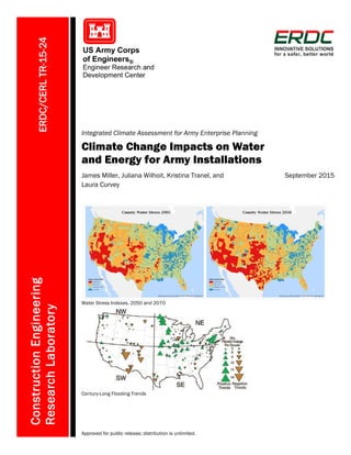 ERDC/CERLTR-15-24
Integrated Climate Assessment for Army Enterprise Planning
Climate Change Impacts on Water
and Energy for Army Installations
ConstructionEngineering
ResearchLaboratory
James Miller, Juliana Wilhoit, Kristina Tranel, and
Laura Curvey
September 2015
Water Stress Indexes, 2050 and 2070
Century-Long Flooding Trends
Approved for public release; distribution is unlimited.
 