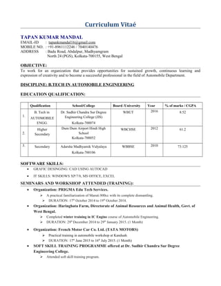 Curriculum Vitaé
TAPAN KUMAR MANDAL
EMAIL-ID : tapankmandal16@gmail.com
MOBILE NO. : +91-8961112246 / 7040140476
ADDRESS : Badu Road, Abdalpur, Madhyamgram
North 24 (PGS), Kolkata-700155, West Bengal
OBJECTIVE:
To work for an organization that provides opportunities for sustained growth, continuous learning and
expression of creativity and to become a successful professional in the field of Automobile Department.
DISCIPLINE: B.TECH IN AUTOMOBILE ENGINEERING
EDUCATION QUALIFICATION:
Qualification School/College Board /University Year % of marks / CGPA
1.
B. Tech in
AUTOMOBILE
ENGG.
Dr. Sudhir Chandra Sur Degree
Engineering College (JIS)
Kolkata-700074
WBUT 2016 8.52
2.
Higher
Secondary
Dum Dum Airport Hindi High
School
Kolkata-700052
WBCHSE 2012 61.2
3. Secondary Adarsha Madhyamik Vidyalaya
Kolkata-700106
WBBSE 2010 73.125
SOFTWARE SKILLS:
• GRAFIC DESINGING: CAD USING AUTOCAD
• IT SKILLS: WINDOWS XP/7/8, MS OFFICE, EXCEL
SEMINARS AND WORKSHOP ATTENDED (TRAINING):
• Organization: PRIGMA Edu Tech Services.
 A practical familiarization of Maruti 800cc with its complete dismantling.
 DURATION: 17th
October 2014 to 19th
October 2014.
• Organization: Haringhata Farm, Directorate of Animal Resources and Animal Health, Govt. of
West Bengal.
 Completed winter training in IC Engine course of Automobile Engineering.
 DURATION: 29th
December 2014 to 29th
January 2015. (1 Month)
• Organization: French Motor Car Co. Ltd. (TATA MOTORS)
 Practical training in automobile workshop at Kanduah.
 DURATION: 17th
June 2015 to 16th
July 2015. (1 Month)
• SOFT SKILL TRAINING PROGRAMME offered at Dr. Sudhir Chandra Sur Degree
Engineering College.
 Attended soft skill training program.
 