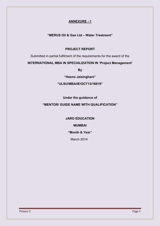 Project 2 Page 1
ANNEXURE - 1
“MERUS Oil & Gas Ltd – Water Treatment”
PROJECT REPORT
Submitted in partial fulfilment of the requirements for the award of the
INTERNATIONAL MBA IN SPECIALIZATION IN „Project Management‟
By
“Heena Jaisinghani”
“ULSU/MBA/IE/OCT13/16619”
Under the guidance of
“MENTOR/ GUIDE NAME WITH QUALIFICATION”
JARO EDUCATION
MUMBAI
“Month & Year”
March 2014
 
