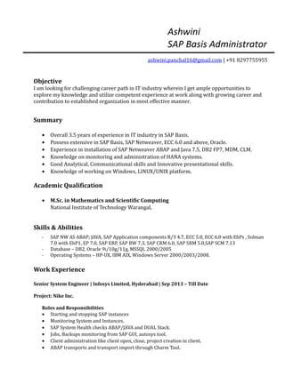 Ashwini
SAP Basis Administrator
ashwini.panchal16@gmail.com | +91 8297755955
Objective
I am looking for challenging career path in IT industry wherein I get ample opportunities to
explore my knowledge and utilize competent experience at work along with growing career and
contribution to established organization in most effective manner.
Summary
• Overall 3.5 years of experience in IT industry in SAP Basis.
• Possess extensive in SAP Basis, SAP Netweaver, ECC 6.0 and above, Oracle.
• Experience in installation of SAP Netweaver ABAP and Java 7.5, DB2 FP7, MDM, CLM.
• Knowledge on monitoring and administration of HANA systems.
• Good Analytical, Communicational skills and Innovative presentational skills.
• Knowledge of working on Windows, LINUX/UNIX platform.
Academic Qualification
• M.Sc. in Mathematics and Scientific Computing
National Institute of Technology Warangal,
Skills & Abilities
· SAP NW AS ABAP; JAVA, SAP Application components R/3 4.7, ECC 5.0, ECC 6.0 with EhPs , Solman
7.0 with EhP1, EP 7.0, SAP ERP, SAP BW 7.3, SAP CRM 6.0, SAP SRM 5.0,SAP SCM 7.13
· Database – DB2, Oracle 9i/10g/11g, MSSQL 2000/2005
· Operating Systems – HP-UX, IBM AIX, Windows Server 2000/2003/2008.
Work Experience
Senior System Engineer | Infosys Limited, Hyderabad | Sep 2013 – Till Date
Project: Nike Inc.
Roles and Responsibilities
• Starting and stopping SAP instances
• Monitoring System and Instances.
• SAP System Health checks ABAP/JAVA and DUAL Stack.
• Jobs, Backups monitoring from SAP GUI, autosys tool.
• Client administration like client open, close, project creation in client.
• ABAP transports and transport import through Charm Tool.
 