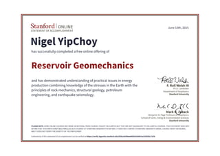 STATEMENT OF ACCOMPLISHMENT
Stanford ONLINE
Stanford University
Benjamin M. Page Professor of Geophysics
School of Earth, Energy & Environmental Sciences
Mark D. Zoback
Stanford University
Ph.D. Candidate
Department of Geophysics
F. Rall Walsh III
June 13th, 2015
Nigel YipChoy
has successfully completed a free online offering of
Reservoir Geomechanics
and has demonstrated understanding of practical issues in energy
production combining knowledge of the stresses in the Earth with the
principles of rock mechanics, structural geology, petroleum
engineering, and earthquake seismology.
PLEASE NOTE: SOME ONLINE COURSES MAY DRAW ON MATERIAL FROM COURSES TAUGHT ON-CAMPUS BUT THEY ARE NOT EQUIVALENT TO ON-CAMPUS COURSES. THIS STATEMENT DOES NOT
AFFIRM THAT THIS PARTICIPANT WAS ENROLLED AS A STUDENT AT STANFORD UNIVERSITY IN ANY WAY. IT DOES NOT CONFER A STANFORD UNIVERSITY GRADE, COURSE CREDIT OR DEGREE,
AND IT DOES NOT VERIFY THE IDENTITY OF THE PARTICIPANT.
Authenticity of this statement of accomplishment can be verified at https://verify.lagunita.stanford.edu/SOA/a42f06a945b541b9915e329558c73cfe
 