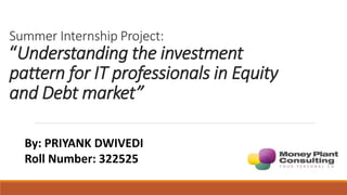 Summer Internship Project:
“Understanding the investment
pattern for IT professionals in Equity
and Debt market”
By: PRIYANK DWIVEDI
Roll Number: 322525
 