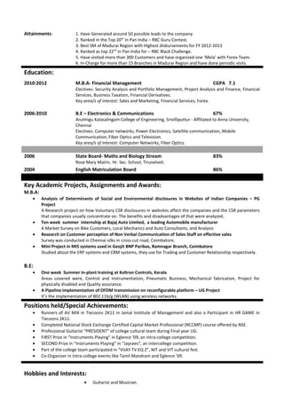 Attainments: 1. Have Generated around 50 possible leads to the company.
2. Ranked in the Top 20th
in Pan India – RBC Guru Contest.
3. Best SM of Madurai Region with Highest disbursements for FY 2012-2013
4. Ranked as top 22nd
in Pan India for – RBC Black Challenge.
5. Have visited more than 300 Customers and have organized one ‘Mela’ with Forex Team.
6. In-Charge for more than 15 Branches in Madurai Region and have done periodic visits.
Education:
2010:2012 M.B.A- Financial Management CGPA 7.1
Electives: Security Analysis and Portfolio Management, Project Analysis and Finance, Financial
Services, Business Taxation, Financial Derivatives.
Key area/s of interest: Sales and Marketing, Financial Services, Forex.
2006:2010 B.E – Electronics & Communications 67%
Arulmigu Kalasalingam College of Engineering, Srivilliputtur - Affiliated to Anna University,
Chennai
Electives: Computer networks, Power Electronics, Satellite communication, Mobile
Communication, Fiber Optics and Television.
Key area/s of interest: Computer Networks, Fiber Optics.
2006 State Board- Maths and Biology Stream 83%
Rose Mary Matric. Hr. Sec. School, Tirunelveli.
2004 English Matriculation Board 86%Rose Mary Matric. Hr. Sec. School, Tirunelveli.
Key Academic Projects, Assignments and Awards:
M.B.A:
• Analysis of Determinants of Social and Environmental disclosures in Websites of Indian Companies – PG
Project
A Research project on how Voluntary CSR disclosures in websites affect the companies and the CSR parameters
that companies usually concentrate on. The benefits and disadvantages of that were analyzed.
• Ten week summer internship at Bajaj Auto Limited, a leading Automobile manufacturer
A Market Survey on Bike Customers, Local Mechanics and Auto Consultants, and Analysis
• Research on Customer perception of Non Verbal Communication of Sales Staff on effective sales
Survey was conducted in Chennai silks in cross-cut road, Coimbatore.
• Mini Project in MIS systems used in Geojit BNP Paribas, Ramnagar Branch, Coimbatore
Studied about the ERP systems and CRM systems, they use for Trading and Customer Relationship respectively.
B.E:
• One week Summer In-plant training at Keltron Controls, Kerala
Areas covered were, Control and instrumentation, Pneumatic Business, Mechanical fabrication, Project for
physically disabled and Quality assurance.
• A Pipeline implementation of OFDM transmission on reconfigurable platform – UG Project
It’s the implementation of 802.11b/g (WLAN) using wireless networks.
Positions held/Special Achievements:
• Runners of AV MIX in Tiecoons 2K11 in Jamal Institute of Management and also a Participant in HR GAME in
Tiecoons 2K11.
• Completed National Stock Exchange Certified Capital Market Professional (NCCMP) course offered by NSE.
• Professional Guitarist “PRESIDENT” of college cultural team during Final year UG.
• FIRST Prize in “Instruments Playing” in Eglence ‘09, an intra-college competition.
• SECOND Prize in “Instruments Playing” in “Jaycees”, an intercollege competition.
• Part of the college team participated in “VIJAY TV EQ 2”, NIT and VIT cultural fest.
• Co-Organizer in Intra-college events like Tamil Mandram and Eglence ’09.
.
Hobbies and Interests:
• Guitarist and Musician.
 