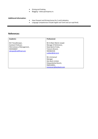 • Driving and Cooking.
• Blogging – www.sportsxpress.in.
Additional Information:
• Have Passport and Driving license for 2 and 4 wheelers.
• Language competencies include English and Tamil and can read Hindi.
References:
Academic:
Mr P Varadharajan,
Assistant Professor,
PSG Institute of Management,
9443506047
sktrajan@rediffmail.com
Professional:
Mr A Allwin Martin Joseph
Manager (P.B.Division),
State Bank of India,
Tuticorin Branch,
9445863326
a.allwin@sbi.co.in
Mr.J.Immanuel
Manager
Axis Bank Limited,
Palayamkottai Branch,
9585520951,
immanuel.j@axisbank.com
 