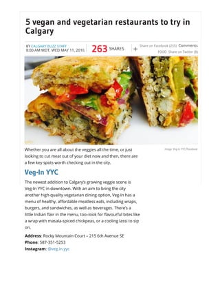 5 vegan and vegetarian restaurants to try in
Calgary
263 SHARES
Share on Facebook (255)
Share on Twitter (8)+
Comments
FOOD
BY CALGARY BUZZ STAFF
8:00 AM MDT, WED MAY 11, 2016
Image: Veg-In YYC/FacebookWhether you are all about the veggies all the time, or just
looking to cut meat out of your diet now and then, there are
a few key spots worth checking out in the city.
Veg-In YYC
The newest addition to Calgary’s growing veggie scene is
Veg-In YYC in downtown. With an aim to bring the city
another high-quality vegetarian dining option, Veg-In has a
menu of healthy, affordable meatless eats, including wraps,
burgers, and sandwiches, as well as beverages. There’s a
little Indian flair in the menu, too–look for flavourful bites like
a wrap with masala-spiced chickpeas, or a cooling lassi to sip
on.
Address: Rocky Mountain Court – 215 6th Avenue SE
Phone: 587-351-5253
Instagram: @veg.in.yyc
 