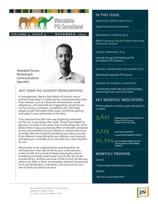 IN THIS ISSUE:
MONTHLY SPOTLIGHT (P.2):
Super Fariid Launch Ceremony
RESEARCH UPDATE (P.3):
DBH Simulation Study Shows Promising
Future for System
CHILD SURVIVAL (P.4):
Infant & Young Child Feeding at PSI
Somaliland’s IPC Sessions
SOCIAL FRANCHISE NETWORK (P.5):
Bulshokaab Upgrades Pharmacies
INSIDE PSI SOMALILAND (P.6):
The Monthly Health Minute, Staff Spotlight,
Upcoming Events, and much more!
KEY MONTHLY INDICATORS:
PSI Somaliland’s monthly impact (October) in
numbers:
9,611	 WOMEN REACHED THROUGH IPC 	
		 IN 2014 OUT OF 10,000 		
		 TARGET FOR THE YEAR 		
	
2,113	 # OF DALYS AVERTED
	 	 (100% OF SEPTEMBER TARGET)
11, 014	# OF SHUBAN DAWEEYE KITS 	 	
	                           SOLD (108% OF SEPTEMBER      	 	
	                           TARGET)
MONTHLY PROVERB:
Somali:
“Caano daatay dabadood la qabay.”
English:
”Do not cry over spilt milk.”
NOT FROM THE COUNTRY REPRESENTATIVE:
In management, there is this theory of intrinsic versus
extrinsic motivation. In other words, motivations that come
from inwards, such as a desire for achievement, moral
obligations, and ones that are triggered by outside forces
such as money, promotion, acceptance, etc. Normally,
people do get motivated either ways, sometimes getting
motivated in one, sometimes in the other.
True, everyone has their own way of getting motivated,
but for me, it was always the inside “thing” that fueled my
passions, not only in my career, but in everything I do. And I
believe that it has a very lasting effect on the self, compared
to the external effects on your behavior, without which you
no longer feel committed to something you were pursuing.
If you believe in everything but your desires, your passions,
and what your mind tells you to do, then sky is the only limit
for you.
All you have to do is becoming the only thing that can
motivate your inner self, driven by your inner passions,
a story to tell, and a sense of always staying focused on
something you badly need to see come to life. Do not let
outside forces, of which you have a little control, dictate you
what to do, feel, or think. Contemplate and look inwards and
try to set benchmarks, milestones, and a picture for your
own of what you want to do next.
N E A R A D M A S U N I V E R S I T Y | J I G J I G A Y A R
H A R G E I S A , S O M A L I L A N D
P S I . O R G | B L O G . P S I I M PA C T. C O M
V O L U M E 1 , I S S U E 5          N O V E M B E R , 2 0 1 4
Abdullatif Osman,
Marketing &
Communications
Specialist
 