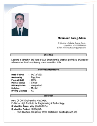 Mahmoud Farag Adam
El_Hedaiat , Nakada, Quena, Egypt.
Egypt Mob: +201093939010
E-mail: mahmoud.adam@yahoo.com
Objective
Seeking a career in the field of Civil engineering, that will provide a chance for
advancement and employ my communication skills.
Personal Information
Date of Birth : 04/12/1991
Nationality : Egyptian
Place of Birth : Qena
Marital Status : Single
Military Status : completed
Religion : Muslim
Driving Licenses : NA
Education
B.Sc. Of Civil Engineering May 2014.
El-Obour High Institute for Engineering & Technology.
Graduation Grade: Very good (78.75).
Graduation Project: RC Project.
- The structure consists of three parts hotel buildings each one
 