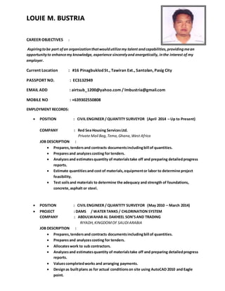 LOUIE M. BUSTRIA
CAREER OBJECTIVES :
Aspiringtobe part ofan organizationthatwouldutilizemy talent andcapabilities,providingmean
opportunityto enhancemy knowledge, experience sincerelyand energetically, inthe interest of my
employer.
Current Location : #16 Pinagbuklod St., Tawiran Ext., Santolan, Pasig City
PASSPORT NO. : EC3132949
EMAIL ADD : airtsub_1200@yahoo.com / lmbustria@gmail.com
MOBILE NO : +639302550808
EMPLOYMENT RECORDS:
 POSITION : CIVIL ENGINEER / QUANTITY SURVEYOR (April 2014 – Up to Present)
COMPANY : Red Sea Housing ServicesLtd.
Private Mail Bag, Tema, Ghana,West Africa
JOB DESCRIPTION :
 Prepares,tendersand contracts documentsincludingbill of quantities.
 Preparesand analyzescosting for tenders.
 Analyzesand estimatesquantity of materialstake off and preparing detailedprogress
reports.
 Estimate quantitiesand cost of materials,equipmentor labor to determine project
feasibility.
 Test soilsand materials to determine the adequacy and strength of foundations,
concrete,asphalt or steel.
 POSITION : CIVIL ENGINEER / QUANTITY SURVEYOR (May 2010 – March 2014)
 PROJECT : DAMS / WATER TANKS / CHLORINATION SYSTEM
COMPANY : ABDULWAHAB AL DAKHEEL SON’SAND TRADING
RIYADH,KINGDOMOF SAUDIARABIA
JOB DESCRIPTION :
 Prepares,tendersand contracts documentsincludingbill of quantities.
 Preparesand analyzescosting for tenders.
 Allocateswork to sub contractors.
 Analyzesand estimatesquantity of materialstake off and preparing detailedprogress
reports.
 Valuescompletedworks and arranging payments.
 Designas builtplans as for actual conditionson site using AutoCAD 2010 and Eagle
point.
 