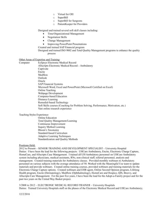 o Virtual for OH
o SuperBill
o SuperBill for Surgeons
o PatientKeeper for Providers
Designed and trained several soft skill classes including:
• Time/Organizational Management
• Negotiation Skills
• Change Management
• Improving PowerPoint Presentations
Created and trained SAP Financial program
Designed and trained ISO 9002 and Total Quality Management programs to enhance the quality
process
Other Areas of Expertise and Training:
Computer Eclipsys Electronic Medical Record
Allscripts Electronic Medical Record – Ambulatory
Captivate
Encite
Medflow
Outlook
Oracle
SAP Financial Systems
Microsoft Word, Excel and PowerPoint (Microsoft Certified on Excel)
Online Teaching
Webpage Development
Computer-based Education
Distance Learning
Remedial-based Technology
Soft Skills courses (Coaching for Problem Solving, Performance, Motivation, etc.)
Vast online research experience
Teaching Styles Experience
Online Education
Total Quality Management/Learning
Continuous Improvement
Inquiry Method Learning
Bloom’s Taxonomy
Standard-based Curriculum
Adaptive Learning Techniques
Standardization and Quality Methods
Positions Held:
2012 to Present – SENIOR TRAINING AND DEVELOPMENT SPECIALIST – University Hospital
Duties: I have been the lead for the following projects: UHCare Ambulatory, Encite, Electronic Charge Capture,
HomeCare, and Allscripts Case Management. I trained all UH Ambulatory personnel on UHCare Ambulatory
system including physicians, medical assistants, RNs, non-clinical staff, referral personnel, analysts and
management. Created training materials for Ambulatory classes. Provided monthly webinars to Ambulatory
personnel on various subjects with the average attendance of 50. Worked with the Meaningful Use team to update
materials and provide webinars. Created online training courses, provided webinars and training materials for the
Electronic Charge Capture options. Created webinars and EHR agent, Online Second Opinion program, Lifelong
Health program, Encite (Dermatology), Medflow (Ophthalmology), HomeCare and Hospice, QIS, Breevy, and
Allscripts Care Management. For the past five years, I have been the lead for the Adopt-a-Family project and for the
past two years on the United Way Basket project.
3/2008 to 2012 – ELECTRONIC MEDICAL RECORD TRAINER – University Hospitals
Duties: Trained University Hospitals staff on the phases of the Electronic Medical Record and UHCare Ambulatory;
12/2/2016
 