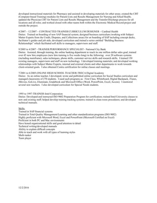 developed instructional materials for Pharmacy and assisted in developing materials for other areas; created the CBT
(Computer-based Training) modules for Patient Lists and Results Management for Nursing and Allied Health;
updated the Physician CBT for Patient Lists and Results Management and the Transfer/Discharge process for all
locations and all roles; and worked closed with other teams both within the Electronic Medical Record project and
outside the project.
4/2007 – 12/2007 – CONTRACTED TRAINER/CURRICULUM DESIGNER – Cardinal Health
Duties: Trained on boarding of new SAP financial system; designed business curriculum (working with Subject
Matter Experts from the Credit, Disputes, and Collections areas) for on boarding of SAP including concept decks,
facilitator’s guides and job aids; developed curriculum and trained a series entitled “Building Business
Relationships” which facilitated soft skills to managers, supervisors and staff.
9/2005 to 4/2007 - TRAINER/PERFORMANCE SPECIALIST - National City Bank
Duties: Assisted, through training, the online banking department to reach its one million dollar sales goal; trained
over 45 new hire employees (new hire training is five weeks long) in the following: over 20 software systems
(including mainframe), sales techniques, phone skills, customer service skills and research skills. I trained 150
existing managers, supervisors and staff on new technology. I developed training materials; and developed working
relationships with Subject Matter Experts, internal and external clients and other departments to work towards
client-oriented goals. I also obtained Centra certification for online classes and meetings.
7/2001 to 6/2005-ONLINE HIGH SCHOOL TEACHER-TRECA Digital Academy
Duties: As an online teacher, I developed, wrote and published online curriculum for Social Studies curriculum and
managed classrooms of 270 students. I used such programs as: First Class, Whiteboard, Digital Backpack, iTunes,
iMovies, GoLive, Eluminate, Gradebook and Microsoft Office (Word, PowerPoint, Excel, Access). I mentored
several new teachers. I also developed curriculum for Special Needs students.
1995 to 1997-TRAINER-Intel Corporation
Duties: Developed and instructed ISO 9002 Preparation Program for certification; trained Intel University classes to
new and existing staff; helped develop training tracking systems; trained in clean room procedures; and developed
technical manuals.
Skills:
Trained in SAP financial systems
Trained in Total Quality Management/Learning and other standardization programs (ISO 9002)
Highly proficient with Microsoft Word, Excel and PowerPoint (Microsoft Certified on Excel)
Proficient in both PC and Mac environments
Have honed organizational skills and good attention to detail
Technical writing/developed manuals
Ability to explain difficult concepts
Able to teach and work with all types of learning styles
Multi-tasker
Team player
12/2/2016
 
