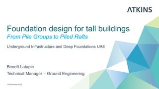 Foundation design for tall buildings
From Pile Groups to Piled Rafts
Benoît Latapie
Technical Manager – Ground Engineering
16 November 2016 1
Underground Infrastructure and Deep Foundations UAE
 