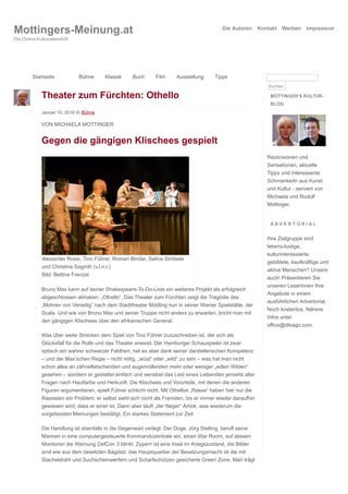 Theater zum Fürchten: Othello
Januar 10, 2016 in Bühne
VON MICHAELA MOTTINGER
Gegen die gängigen Klischees gespielt
Alexander Rossi, Tino Führer, Roman Binder, Selina Ströbele
und Christina Saginth (v.l.n.r.)
Bild: Bettina Frenzel
Bruno Max kann auf seiner Shakespeare-To-Do-Liste ein weiteres Projekt als erfolgreich
abgeschlossen abhaken: „Othello“. Das Theater zum Fürchten zeigt die Tragödie des
„Mohren von Venedig“ nach dem Stadttheater Mödling nun in seiner Wiener Spielstätte, der
Scala. Und wie von Bruno Max und seiner Truppe nicht anders zu erwarten, bricht man mit
den gängigen Klischees über den afrikanischen General.
Was über weite Strecken dem Spiel von Tino Führer zuzuschreiben ist, der sich als
Glücksfall für die Rolle und das Theater erweist. Der Hamburger Schauspieler ist zwar
optisch ein wahrer schwarzer Feldherr, hat es aber dank seiner darstellerischen Kompetenz
– und der Max’schen Regie – nicht nötig, „wüst“ oder „wild“ zu sein – was hat man nicht
schon alles an zähnefletschenden und augenrollenden mehr oder weniger „edlen Wilden“
gesehen -, sondern er gestaltet einfach und sensibel das Leid eines Liebenden jenseits aller
Fragen nach Hautfarbe und Herkunft. Die Klischees und Vorurteile, mit denen die anderen
Figuren argumentieren, spielt Führer schlicht nicht. Mit Othellos „Rasse“ haben hier nur die
Rassisten ein Problem; er selbst sieht sich nicht als Fremden, bis er immer wieder daraufhin
gewiesen wird, dass er einer ist. Dann aber läuft „der Neger“ Amok, was wiederum die
vorgefassten Meinungen bestätigt. Ein starkes Statement zur Zeit.
Die Handlung ist ebenfalls in die Gegenwart verlegt. Der Doge, Jörg Stelling, beruft seine
Mannen in eine computergesteuerte Kommandozentrale ein, einen War Room, auf dessen
Monitoren die Warnung DefCon 3 blinkt. Zypern ist eine Insel im Kriegszustand, die Bilder
sind wie aus dem besetzten Bagdad, das Hauptquartier der Besatzungsmacht ist die mit
Stacheldraht und Suchscheinwerfern und Scharfschützen gesicherte Green Zone. Man trägt
MOTTINGER’S KULTUR-
BLOG
Rezensionen und
Sensationen, aktuelle
Tipps und interessante
Schmankerln aus Kunst
und Kultur - serviert von
Michaela und Rudolf
Mottinger.
A D V E R T O R I A L
Ihre Zielgruppe sind
lebens-lustige,
kulturinteressierte,
gebildete, kaufkräftige und
aktive Menschen? Unsere
auch! Präsentieren Sie
unseren Leserinnen Ihre
Angebote in einem
ausführlichen Advertorial.
Noch kostenlos. Nähere
Infos unter
office@dibago.com.
Mottingers-Meinung.at
Die Online-Kulturzeitschrift
Die Autoren Kontakt Werben Impressum
Startseite Bühne Klassik Buch Film Ausstellung Tipps
Suchen
 