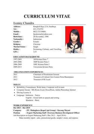 CURRICULUM VITAE
Ivonny Chandra
Address : Rangkah Rejo 2/14, Surabaya
Tel : 031-3765791
Mobile : 0822-333-49091
Email : Iponksmail@yahoo.com
Birth Date : 20 November, 1990
Nationality : Indonesian
Gender : Female
Religion : Christian
Marital Status : Single
Hobby : Swimming, Culinary, and Travelling.
GPA : 3,53
EDUCATION BACKGROUND
1997-2003 SD Kristen Petra 7
2003-2006 SMP Kristen Petra 3
2006-2009 SMU Kristen Petra 2
2009-2013 Universitas Kristen Petra
ORGANIZATION EXPERIENCES
2011 Chairman of Persekutuan Jurusan
2011 Treasurer of Cultural Arts Contest Petra Masterpiece
2012 Treasurer of SE Local
SKILLS
 Reliability, Commitment, Work faster, Cooperate well in team.
 Computer literate : MS-Word, Excel, PowerPoint, Adobe Photoshop, Internet
 Driving License A
 Language : Indonesia – Native
English – Good, both on speech and writing
Mandarin – Basic
WORK EXPERIENCE
Dec 2013 – Dec 2015
Company : PT. Mahaghora (Kapal Api Group) – Kacang Mayasi
Position : Export Marketing Staff / Overseas Business Development Officer
Job Description as Export Marketing Staff ( Dec 2013 – April 2014) :
- Make monthly report : sales, promotional goods, sample’s stock, and expense.
 