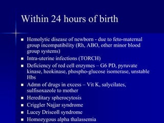 Within 24 hours of birth
 Hemolytic disease of newborn - due to feto-maternal
group incompatibility (Rh, ABO, other minor blood
group systems)
 Intra-uterine infections (TORCH)
 Deficiency of red cell enzymes – G6 PD, pyruvate
kinase, heokinase, phospho-glucose isomerase, unstable
Hbs
 Admn of drugs in excess – Vit K, salycilates,
sulfisoxazole to mother
 Hereditary spherocytosis
 Criggler Najjar syndrome
 Lucey Driscoll syndrome
 Homozygous alpha thalassemia
 