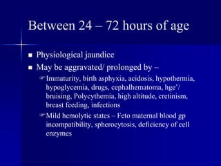 Between 24 – 72 hours of age
 Physiological jaundice
 May be aggravated/ prolonged by –
Immaturity, birth asphyxia, acidosis, hypothermia,
hypoglycemia, drugs, cephalhematoma, hge’/
bruising, Polycythemia, high altitude, cretinism,
breast feeding, infections
Mild hemolytic states – Feto maternal blood gp
incompatibility, spherocytosis, deficiency of cell
enzymes
 