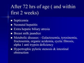 After 72 hrs of age ( and within
first 2 weeks)
 Septicemia
 Neonatal hepatitis
 Extra hepatic biliary atresia
 Breast milk jaundice
 Metabolic diseases – Galactosemia, tyrosinemia,
fructosemia, organic acidemia, cyctic fibrosis,
alpha 1 anti trypsin deficiency
 Hypertrophic pyloric stenosis & intestinal
obstruction
 