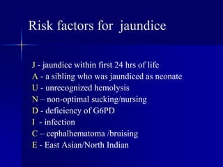 Risk factors for jaundice
J - jaundice within first 24 hrs of life
A - a sibling who was jaundiced as neonate
U - unrecognized hemolysis
N – non-optimal sucking/nursing
D - deficiency of G6PD
I - infection
C – cephalhematoma /bruising
E - East Asian/North Indian
 