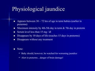 Physiological jaundice
 Appears between 30 – 72 hrs of age in term babies (earlier in
preterms)
 Maximum intensity by 4th-5th day in term & 7th day in preterm
 Serum level less than 15 mg / dl
 Disappears by 10 days of life (reaches 15 days in preterms)
 Disappears without any treatment
 Note:
 Baby should, however, be watched for worsening jaundice
 Alert in preterms…danger of brain damage!
 