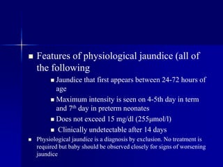  Features of physiological jaundice (all of
the following
 Jaundice that first appears between 24-72 hours of
age
 Maximum intensity is seen on 4-5th day in term
and 7th day in preterm neonates
 Does not exceed 15 mg/dl (255μmol/l)
 Clinically undetectable after 14 days
 Physiological jaundice is a diagnosis by exclusion. No treatment is
required but baby should be observed closely for signs of worsening
jaundice
 