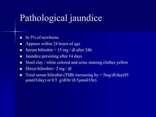 Pathological jaundice
 In 5% of newborns
 Appears within 24 hours of age
 Serum bilirubin > 15 mg / dl after 24h
 Jaundice persisting after 14 days
 Stool clay / white colored and urine staining clothes yellow
 Direct bilirubin> 2 mg / dl
 Total serum bilirubin (TSB) increasing by > 5mg/dl/day(85
μmol/l/day) or 0.5 g/dl/hr (8.5μmol/l/hr)
 