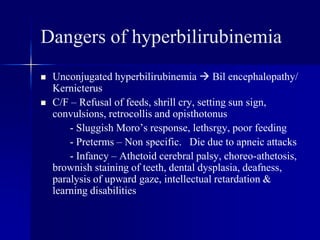 Dangers of hyperbilirubinemia
 Unconjugated hyperbilirubinemia  Bil encephalopathy/
Kernicterus
 C/F – Refusal of feeds, shrill cry, setting sun sign,
convulsions, retrocollis and opisthotonus
- Sluggish Moro’s response, lethsrgy, poor feeding
- Preterms – Non specific. Die due to apneic attacks
- Infancy – Athetoid cerebral palsy, choreo-athetosis,
brownish staining of teeth, dental dysplasia, deafness,
paralysis of upward gaze, intellectual retardation &
learning disabilities
 