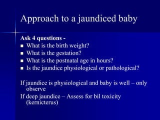 Approach to a jaundiced baby
Ask 4 questions -
 What is the birth weight?
 What is the gestation?
 What is the postnatal age in hours?
 Is the jaundice physiological or pathological?
If jaundice is physiological and baby is well – only
observe
If deep jaundice – Assess for bil toxicity
(kernicterus)
 