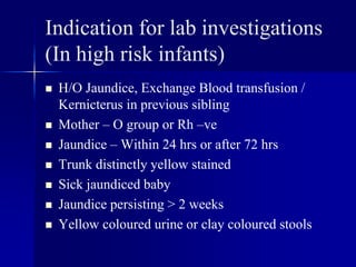 Indication for lab investigations
(In high risk infants)
 H/O Jaundice, Exchange Blood transfusion /
Kernicterus in previous sibling
 Mother – O group or Rh –ve
 Jaundice – Within 24 hrs or after 72 hrs
 Trunk distinctly yellow stained
 Sick jaundiced baby
 Jaundice persisting > 2 weeks
 Yellow coloured urine or clay coloured stools
 