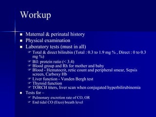 Workup
 Maternal & perinatal history
 Physical examination
 Laboratory tests (must in all)
 Total & direct bilirubin (Total : 0.3 to 1.9 mg % , Direct : 0 to 0.3
mg %)
 Bil: protein ratio (< 3.4)
 Blood group and Rh for mother and baby
 Blood - Hematocrit, retic count and peripheral smear, Sepsis
screen, Carboxy Hb
 Liver function - Vanden Bergh test
 Thyroid function
 TORCH titers, liver scan when conjugated hyperbilirubinemia
 Tests for –
 Pulmonary excretion rate of CO, OR
 End tidal CO (Etco) breath level
 