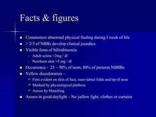 Facts & figures
 Commonest abnormal physical finding during I week of life
 > 2/3 of NBBs develop clinical jaundice
 Visible form of bilirubinemia
– Adult sclera >2mg / dl
– Newborn skin >5 mg / dl
 Occurrence - 25 – 50% of term, 80% of preterm NBBBs
 Yellow discoloration –
 First evident on skin of face, naso-labial folds and tip of nose
 Masked by physiological plethora
 Assess by blanching
 Assess in good daylight – No yellow light, clothes or curtains
 