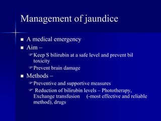 Management of jaundice
 A medical emergency
 Aim –
Keep S bilirubin at a safe level and prevent bil
toxicity
Prevent brain damage
 Methods –
Preventive and supportive measures
 Reduction of bilirubin levels – Phototherapy,
Exchange transfusion (-most effective and reliable
method), drugs
 