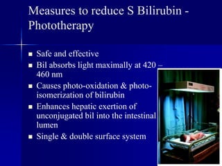 Measures to reduce S Bilirubin -
Phototherapy
 Safe and effective
 Bil absorbs light maximally at 420 –
460 nm
 Causes photo-oxidation & photo-
isomerization of bilirubin
 Enhances hepatic exertion of
unconjugated bil into the intestinal
lumen
 Single & double surface system
 
