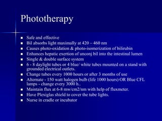 Phototherapy
 Safe and effective
 Bil absorbs light maximally at 420 – 460 nm
 Causes photo-oxidation & photo-isomerization of bilirubin
 Enhances hepatic exertion of unconj bil into the intestinal lumen
 Single & double surface system
 6 - 8 daylight tubes or 4 blue/ white tubes mounted on a stand with
grounded electrical outlets.
 Change tubes every 1000 hours or after 3 months of use
 Alternate - 150 watt halogen bulb (life 1000 hours) OR Blue CFL
lamps - change every 3000 h..
 Maintain flux at 6-8 mw/cm2/nm with help of fluxmeter.
 Have Plexiglas shield to cover the tube lights.
 Nurse in cradle or incubator
 