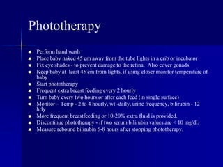 Phototherapy
 Perform hand wash
 Place baby naked 45 cm away from the tube lights in a crib or incubator
 Fix eye shades - to prevent damage to the retina. Also cover gonads
 Keep baby at least 45 cm from lights, if using closer monitor temperature of
baby
 Start phototherapy
 Frequent extra breast feeding every 2 hourly
 Turn baby every two hours or after each feed (in single surface)
 Monitor – Temp - 2 to 4 hourly, wt -daily, urine frequency, bilirubin - 12
hrly
 More frequent breastfeeding or 10-20% extra fluid is provided.
 Discontinue phototherapy - if two serum bilirubin values are < 10 mg/dl.
 Measure rebound bilirubin 6-8 hours after stopping phototherapy.
 