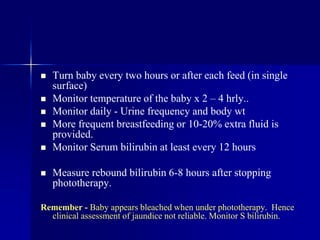  Turn baby every two hours or after each feed (in single
surface)
 Monitor temperature of the baby x 2 – 4 hrly..
 Monitor daily - Urine frequency and body wt
 More frequent breastfeeding or 10-20% extra fluid is
provided.
 Monitor Serum bilirubin at least every 12 hours
 Measure rebound bilirubin 6-8 hours after stopping
phototherapy.
Remember - Baby appears bleached when under phototherapy. Hence
clinical assessment of jaundice not reliable. Monitor S bilirubin.
 