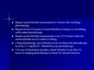  Repeat serum bilirubin measurement 4–6 hours after initiating
phototherapy.
 Repeat levels 4-6 hourly if serum bilirubin is rising or is not falling
while under phototherapy.
 Repeat serum bilirubin measurement every 12-24 hours when the
serum bilirubin level is stable or falling.
 • Stop phototherapy once bilirubin levels are below the phototherapy
level by 2 -3 mg/dl (35 - 50μmol/l) as per postnatal age.
 • In case of haemolytic jaundice, check bilirubin levels after 12
hours of stopping phototherapy to check for rebound increase.
 