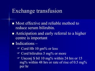 Exchange transfusion
 Most effective and reliable method to
reduce serum bilirubin.
 Anticipation and early referral to a higher
centre is important
 Indications –
 Cord Hb 10 gm% or less
 Cord bilirubin 5 mg% or more
 Unconj S bil 10 mg% within 24 hrs or 15
mg% within 48 hrs or rate of rise of 0.5 mg%
per hr
 
