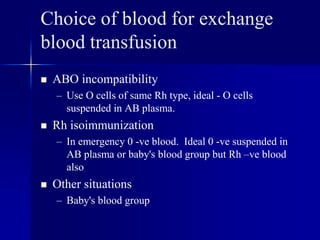 Choice of blood for exchange
blood transfusion
 ABO incompatibility
– Use O cells of same Rh type, ideal - O cells
suspended in AB plasma.
 Rh isoimmunization
– In emergency 0 -ve blood. Ideal 0 -ve suspended in
AB plasma or baby's blood group but Rh –ve blood
also
 Other situations
– Baby's blood group
 