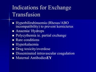 Indications for Exchange
Transfusion
 Hyperbilirubinaemia (Rhesus/ABO
incompatibility) to prevent kernicterus
 Anaemia/ Hydrops
 Polycythemia ie. partial exchange
 Rare conditions
 Hyperkalaemia
 Drug toxicity/overdose
 Disseminated intravascular coagulation
 Maternal AntibodiesEY
 