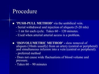 Procedure
 'PUSH-PULL METHOD’ via the umbilical vein.
- Serial withdrawal and injection of aliquots (5-20 mls)
– 1 mt for each cycle. Takes 60 – 120 minutes.
- Used when arterial arterial access is a problem.
 ‘ISOVOLUMETRIC METHOD’ - slow removal of
aliquots (10mls usually) from an artery (central or peripheral)
and simultaneous infusion into a vein (central or peripheral).
- preferred method
- Does not cause wide fluctuations of blood volume and
pressure.
- Takes 60 – 90 minutes
 