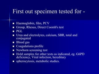 First out specimen tested for -
 Haemoglobin, film, PCV
 Group, Rhesus, Direct Coomb's test
 PGL
 Urea and electrolytes, calcium, SBR, total and
conjugated
 Blood gas
 Coagulations profile
 Newborn screening test
 Hold samples for other tests as indicated, eg. G6PD
deficiency, Viral infection, hereditary
 spherocytosis, metabolic studies.
 